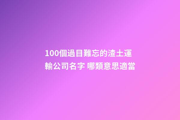 100個過目難忘的渣土運輸公司名字 哪類意思適當